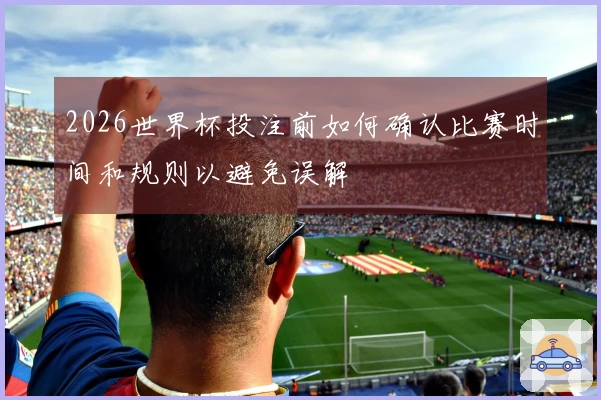 2026世界杯投注前如何确认比赛时间和规则以避免误解